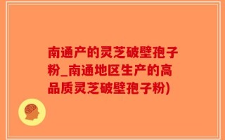 南通产的灵芝破壁孢子粉_南通地区生产的高品质灵芝破壁孢子粉)