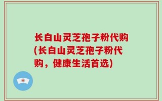长白山灵芝孢子粉代购(长白山灵芝孢子粉代购，健康生活首选)
