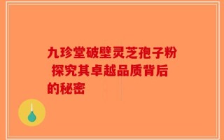 九珍堂破壁灵芝孢子粉 探究其卓越品质背后的秘密