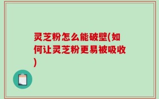 灵芝粉怎么能破壁(如何让灵芝粉更易被吸收)