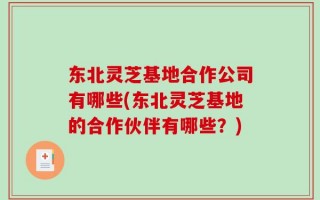 东北灵芝基地合作公司有哪些(东北灵芝基地的合作伙伴有哪些？)