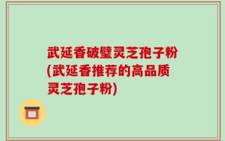 武延香破璧灵芝孢子粉(武延香推荐的高品质灵芝孢子粉)