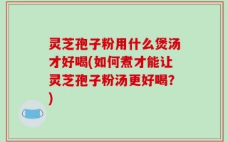 灵芝孢子粉用什么煲汤才好喝(如何煮才能让灵芝孢子粉汤更好喝？)