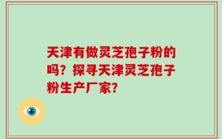 天津有做灵芝孢子粉的吗？探寻天津灵芝孢子粉生产厂家？