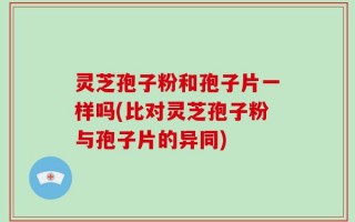 灵芝孢子粉和孢子片一样吗(比对灵芝孢子粉与孢子片的异同)