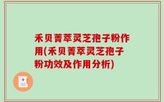 禾贝菁萃灵芝孢子粉作用(禾贝菁萃灵芝孢子粉功效及作用分析)