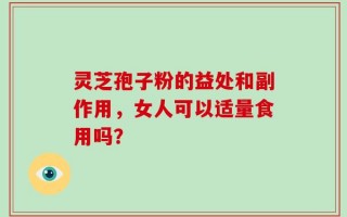 灵芝孢子粉的益处和副作用，女人可以适量食用吗？