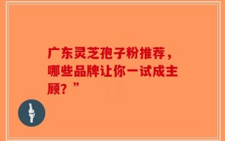 广东灵芝孢子粉推荐，哪些品牌让你一试成主顾？”