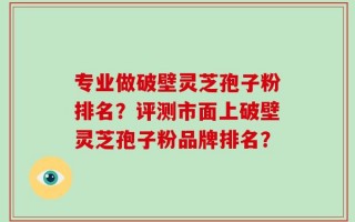 专业做破壁灵芝孢子粉排名？评测市面上破壁灵芝孢子粉品牌排名？