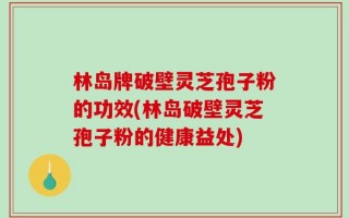 林岛牌破壁灵芝孢子粉的功效(林岛破壁灵芝孢子粉的健康益处)
