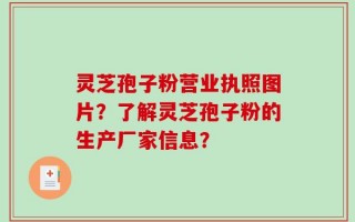 灵芝孢子粉营业执照图片？了解灵芝孢子粉的生产厂家信息？