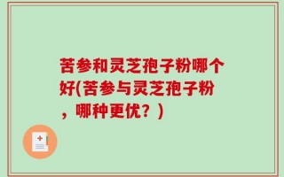 苦参和灵芝孢子粉哪个好(苦参与灵芝孢子粉，哪种更优？)