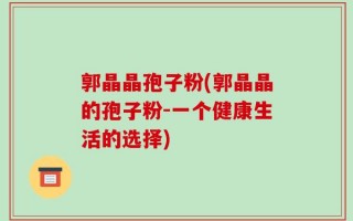 郭晶晶孢子粉(郭晶晶的孢子粉-一个健康生活的选择)