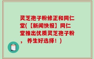 灵芝孢子粉修正和同仁堂(【新闻快报】同仁堂推出优质灵芝孢子粉， 养生好选择！)