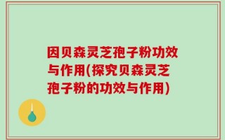 因贝森灵芝孢子粉功效与作用(探究贝森灵芝孢子粉的功效与作用)