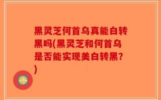 黑灵芝何首乌真能白转黑吗(黑灵芝和何首乌是否能实现美白转黑？)