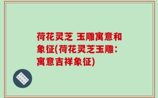 荷花灵芝 玉雕寓意和象征(荷花灵芝玉雕：寓意吉祥象征)