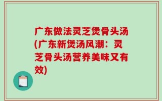 广东做法灵芝煲骨头汤(广东新煲汤风潮：灵芝骨头汤营养美味又有效)