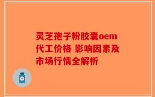 灵芝孢子粉胶囊oem代工价格 影响因素及市场行情全解析