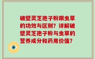 破壁灵芝孢子粉跟虫草的功效与区别？详解破壁灵芝孢子粉与虫草的营养成分和药用价值？