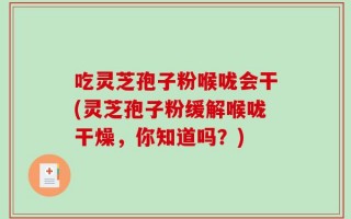 吃灵芝孢子粉喉咙会干(灵芝孢子粉缓解喉咙干燥，你知道吗？)