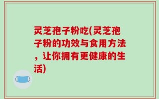 灵芝孢子粉吃(灵芝孢子粉的功效与食用方法，让你拥有更健康的生活)