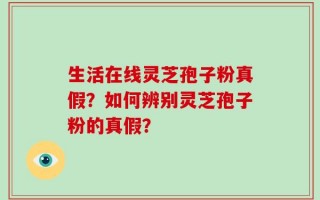 生活在线灵芝孢子粉真假？如何辨别灵芝孢子粉的真假？