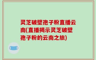 灵芝破壁孢子粉直播云南(直播揭示灵芝破壁孢子粉的云南之旅)