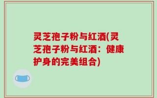 灵芝孢子粉与红酒(灵芝孢子粉与红酒：健康护身的完美组合)