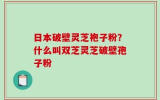 日本破壁灵芝袍子粉？什么叫双芝灵芝破壁孢子粉