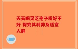 天天喝灵芝孢子粉好不好 探究其利弊及适宜人群