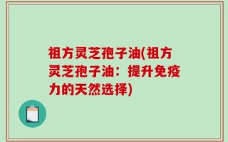 祖方灵芝孢子油(祖方灵芝孢子油：提升免疫力的天然选择)