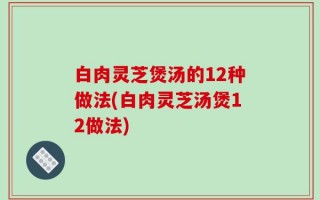 白肉灵芝煲汤的12种做法(白肉灵芝汤煲12做法)