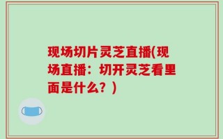 现场切片灵芝直播(现场直播：切开灵芝看里面是什么？)