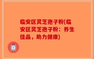 临安区灵芝孢子粉(临安区灵芝孢子粉：养生佳品，助力健康)