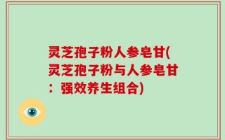 灵芝孢子粉人参皂甘(灵芝孢子粉与人参皂甘：强效养生组合)