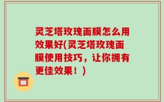 灵芝塔玫瑰面膜怎么用效果好(灵芝塔玫瑰面膜使用技巧，让你拥有更佳效果！)