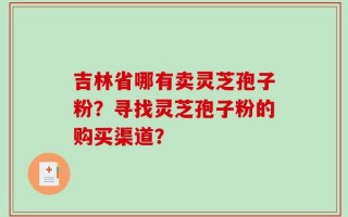 吉林省哪有卖灵芝孢子粉？寻找灵芝孢子粉的购买渠道？
