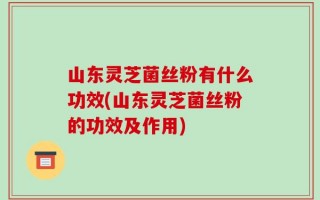 山东灵芝菌丝粉有什么功效(山东灵芝菌丝粉的功效及作用)
