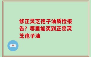 修正灵芝孢子油质检报告？哪里能买到正宗灵芝孢子油