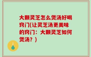 大颗灵芝怎么煲汤好喝窍门(让灵芝汤更美味的窍门：大颗灵芝如何煲汤？)