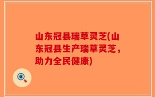 山东冠县瑞草灵芝(山东冠县生产瑞草灵芝，助力全民健康)