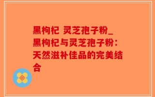 黑枸杞 灵芝孢子粉_黑枸杞与灵芝孢子粉：天然滋补佳品的完美结合
