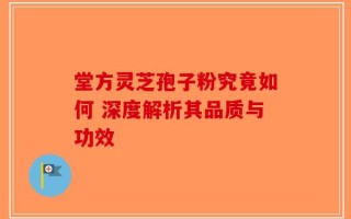 堂方灵芝孢子粉究竟如何 深度解析其品质与功效