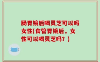 肠胃镜后喝灵芝可以吗女性(食管胃镜后，女性可以喝灵芝吗？)