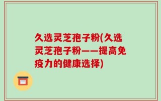 久选灵芝孢子粉(久选灵芝孢子粉——提高免疫力的健康选择)