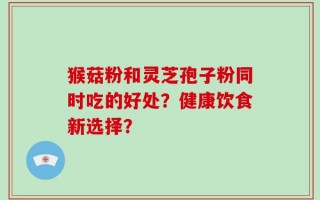 猴菇粉和灵芝孢子粉同时吃的好处？健康饮食新选择？