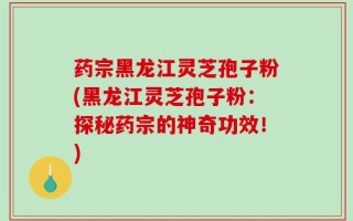 药宗黑龙江灵芝孢子粉(黑龙江灵芝孢子粉：探秘药宗的神奇功效！)