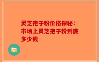 灵芝孢子粉价格探秘：市场上灵芝孢子粉到底多少钱