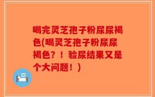 喝完灵芝孢子粉尿尿褐色(喝灵芝孢子粉尿尿褐色？！验尿结果又是个大问题！)